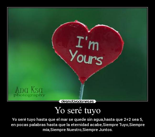 Yo seré tuyo - Yo seré tuyo hasta que el mar se quede sin agua,hasta que 2+2 sea 5,
en pocas palabras hasta que la eternidad acabe,Siempre Tuyo,Siempre
mía,Siempre Nuestro,Siempre Juntos.