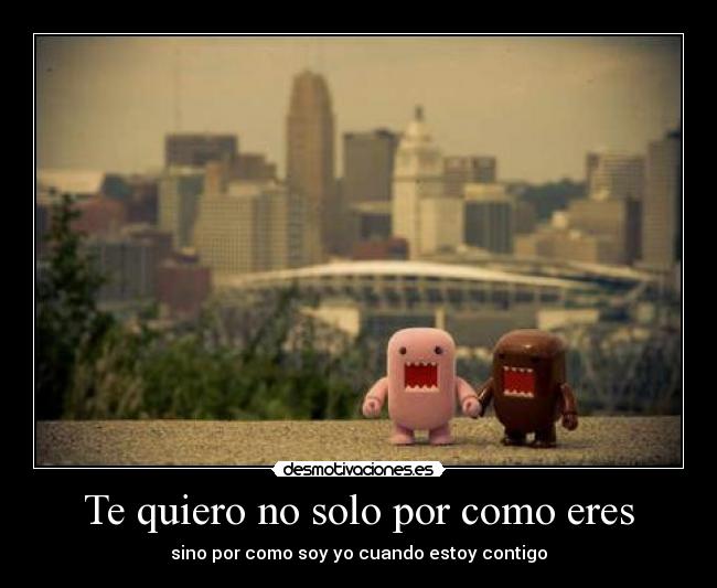 Te quiero no solo por como eres - sino por como soy yo cuando estoy contigo