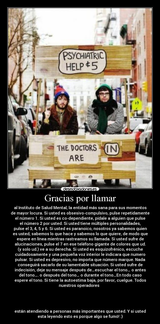 Gracias por llamar - al Instituto de Salud Mental, la entidad más sana para sus momentos
de mayor locura. Si usted es obsesivo-compulsivo, pulse repetidamente
el número 1. Si usted es co-dependiente, pídale a alguien que pulse
el número 2 por usted. Si usted tiene múltiples personalidades,
pulse el 3, 4, 5 y 6. Si usted es paranoico, nosotros ya sabemos quien
es usted, sabemos lo que hace y sabemos lo que quiere, de modo que
espere en línea mientras rastreamos su llamada. Si usted sufre de
alucinaciones, pulse el 7 en ese teléfono gigante de colores que ud.
(y solo ud.) ve a su derecha. Si usted es esquizofrénico, escuche
cuidadosamente y una pequeña voz interior le indicara que numero
pulsar. Si usted es depresivo, no importa que número marque. Nada
conseguirá sacarlo de su lamentable situación. Si usted sufre de
indecisión, deje su mensaje después de…escuchar el tono… o antes
del tono…. o después del tono… o durante el tono…En todo caso
espere el tono. Si tiene la autoestima baja, por favor, cuelgue. Todos
nuestros operadores
están atendiendo a personas más importantes que usted. Y si usted
esta leyendo esto es porque algo se fumó! :)