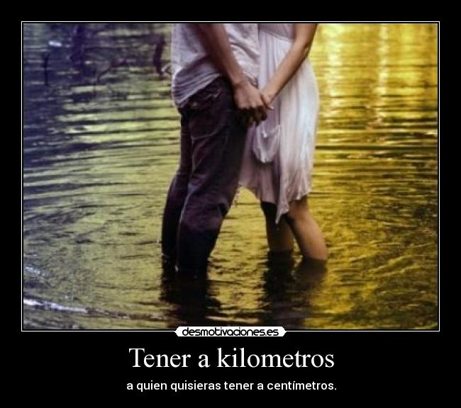 Tener a kilometros - a quien quisieras tener a centímetros.