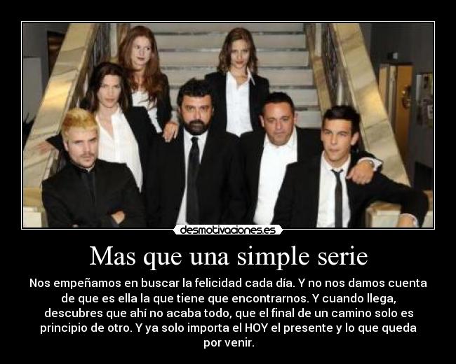 Mas que una simple serie - Nos empeñamos en buscar la felicidad cada día. Y no nos damos cuenta
de que es ella la que tiene que encontrarnos. Y cuando llega,
descubres que ahí no acaba todo, que el final de un camino solo es
principio de otro. Y ya solo importa el HOY el presente y lo que queda
por venir.