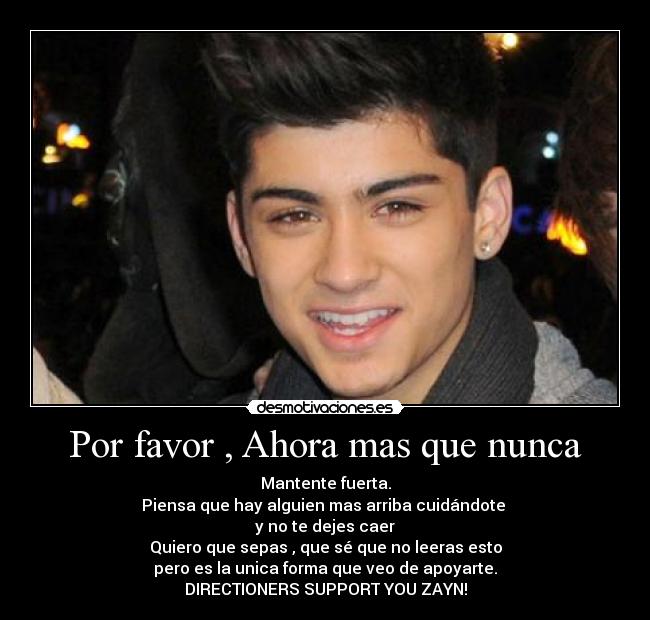 Por favor , Ahora mas que nunca - Mantente fuerta.
Piensa que hay alguien mas arriba cuidándote 
y no te dejes caer
Quiero que sepas , que sé que no leeras esto
pero es la unica forma que veo de apoyarte.
DIRECTIONERS SUPPORT YOU ZAYN!