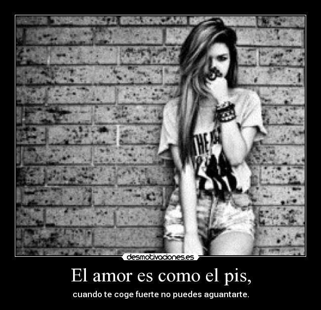 El amor es como el pis, - cuando te coge fuerte no puedes aguantarte.