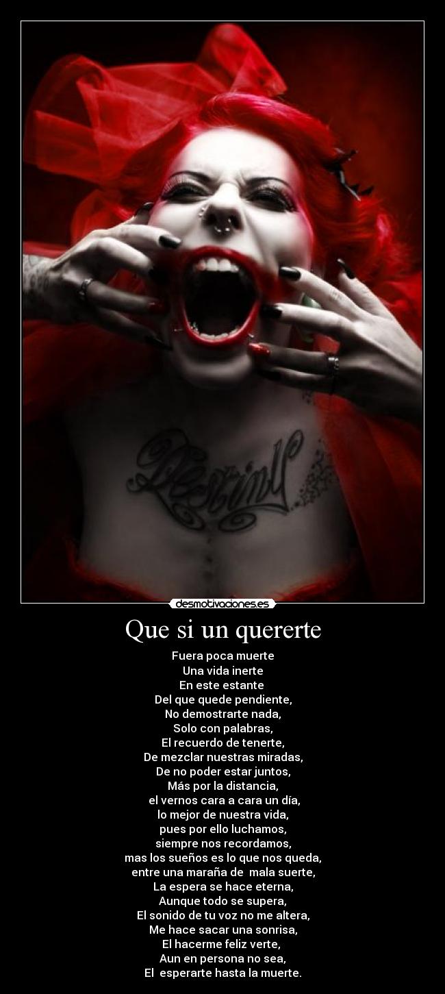 Que si un quererte - Fuera poca muerte
Una vida inerte
En este estante
Del que quede pendiente,
No demostrarte nada,
Solo con palabras,
El recuerdo de tenerte,
De mezclar nuestras miradas,
De no poder estar juntos,
Más por la distancia,
el vernos cara a cara un día,
lo mejor de nuestra vida,
pues por ello luchamos,
siempre nos recordamos,
mas los sueños es lo que nos queda,
entre una maraña de mala suerte,
La espera se hace eterna,
Aunque todo se supera,
El sonido de tu voz no me altera,
Me hace sacar una sonrisa,
El hacerme feliz verte,
Aun en persona no sea,
El esperarte hasta la muerte.