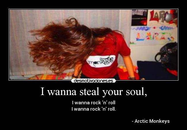 I wanna steal your soul, - I wanna rock n roll
I wanna rock n roll.

                                                                                                   - Arctic Monkeys