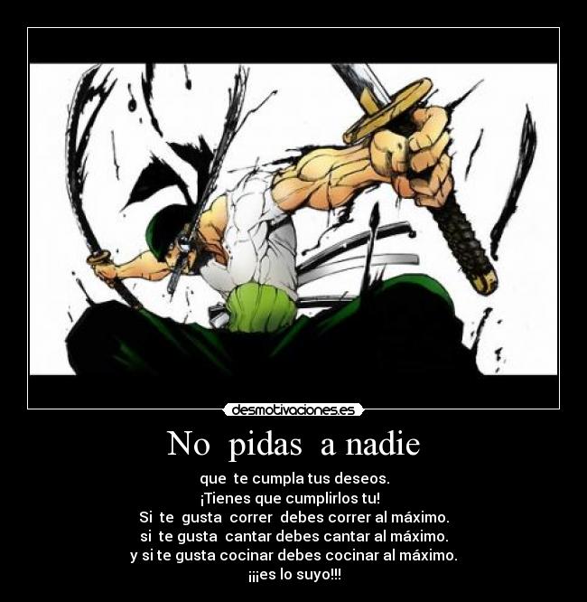 No pidas a nadie - que te cumpla tus deseos.
¡Tienes que cumplirlos tu!
Si te gusta correr debes correr al máximo.
si te gusta cantar debes cantar al máximo.
y si te gusta cocinar debes cocinar al máximo.
¡¡¡es lo suyo!!!