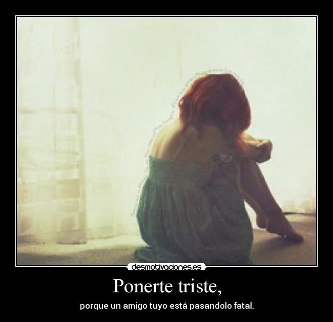 Ponerte triste, - porque un amigo tuyo está pasandolo fatal.