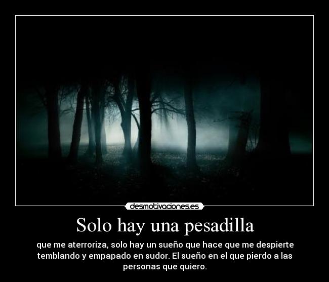 Solo hay una pesadilla - que me aterroriza, solo hay un sueño que hace que me despierte
temblando y empapado en sudor. El sueño en el que pierdo a las
personas que quiero.