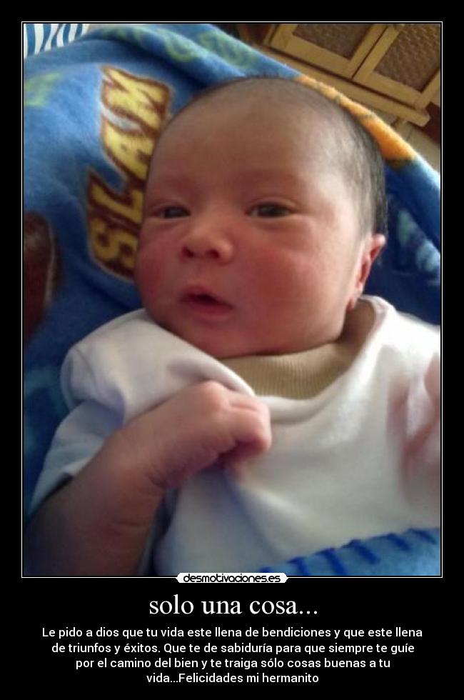 solo una cosa... - Le pido a dios que tu vida este llena de bendiciones y que este llena
de triunfos y éxitos. Que te de sabiduría para que siempre te guíe
por el camino del bien y te traiga sólo cosas buenas a tu
vida...Felicidades mi hermanito