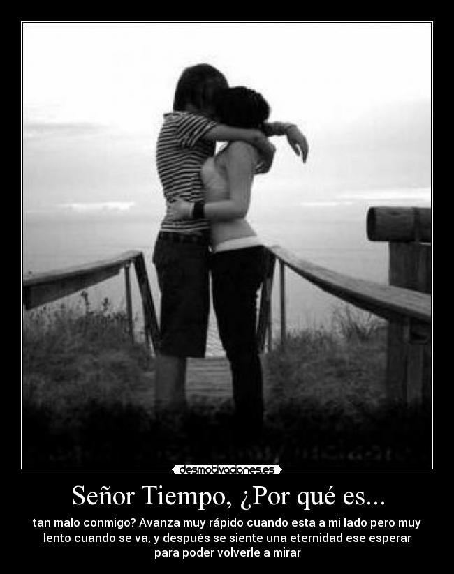 Señor Tiempo, ¿Por qué es... - tan malo conmigo? Avanza muy rápido cuando esta a mi lado pero muy
lento cuando se va, y después se siente una eternidad ese esperar
para poder volverle a mirar