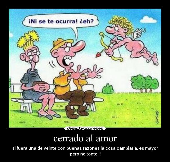 cerrado al amor - si fuera una de veinte con buenas razones la cosa cambiaría, es mayor
pero no tonto!!!