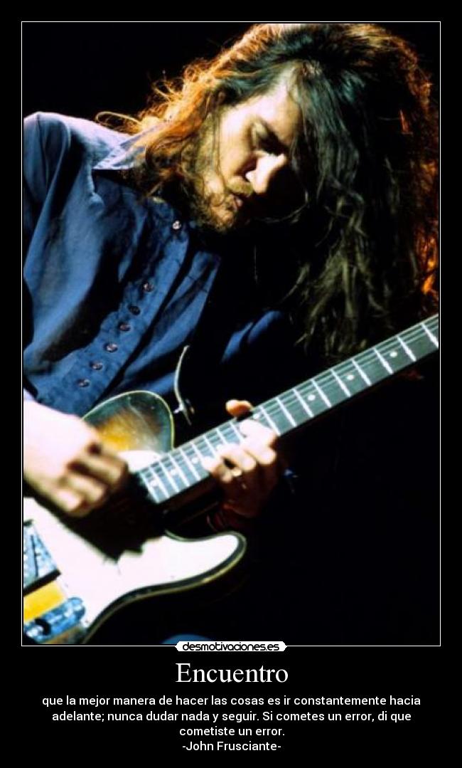Encuentro - que la mejor manera de hacer las cosas es ir constantemente hacia
adelante; nunca dudar nada y seguir. Si cometes un error, di que
cometiste un error.
-John Frusciante-