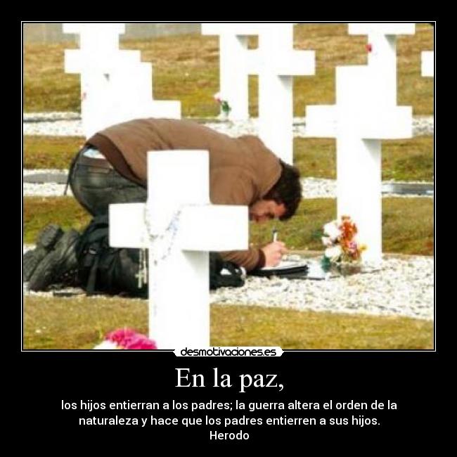 En la paz, - los hijos entierran a los padres; la guerra altera el orden de la
naturaleza y hace que los padres entierren a sus hijos.
Herodo