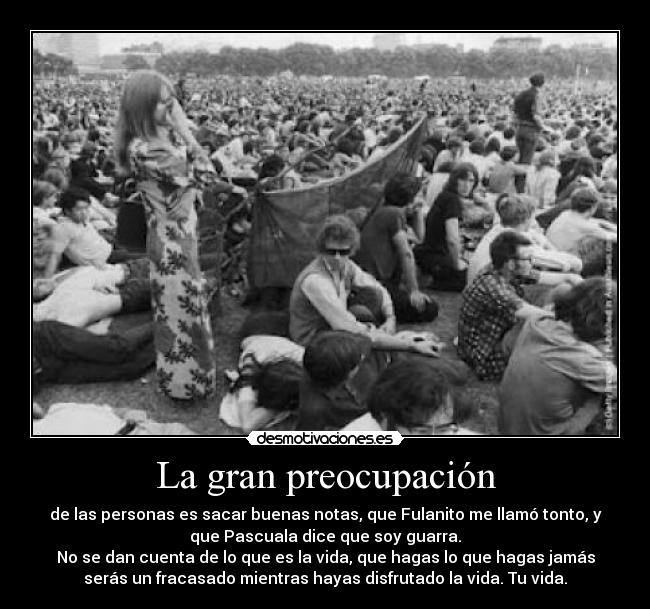 La gran preocupación - de las personas es sacar buenas notas, que Fulanito me llamó tonto, y
que Pascuala dice que soy guarra.
No se dan cuenta de lo que es la vida, que hagas lo que hagas jamás
serás un fracasado mientras hayas disfrutado la vida. Tu vida.