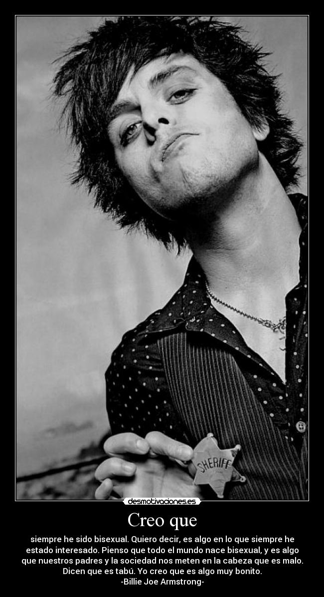 Creo que - siempre he sido bisexual. Quiero decir, es algo en lo que siempre he
estado interesado. Pienso que todo el mundo nace bisexual, y es algo
que nuestros padres y la sociedad nos meten en la cabeza que es malo.
Dicen que es tabú. Yo creo que es algo muy bonito.
-Billie Joe Armstrong-