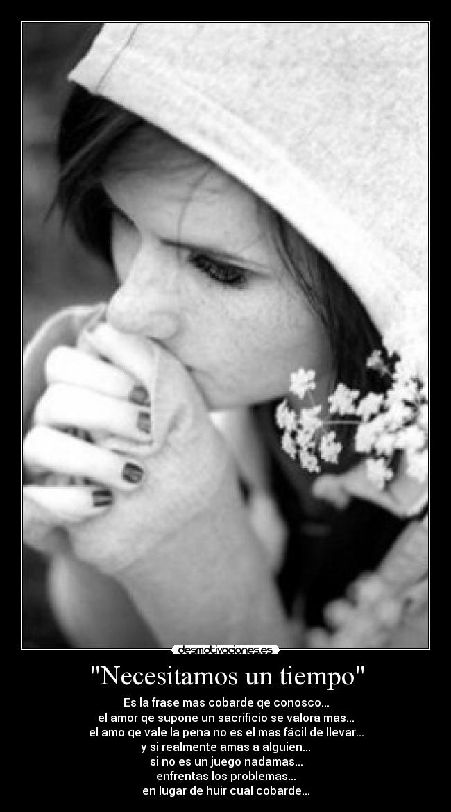 Necesitamos un tiempo - Es la frase mas cobarde qe conosco...
el amor qe supone un sacrificio se valora mas...
el amo qe vale la pena no es el mas fácil de llevar...
y si realmente amas a alguien...
si no es un juego nadamas...
enfrentas los problemas...
en lugar de huir cual cobarde...