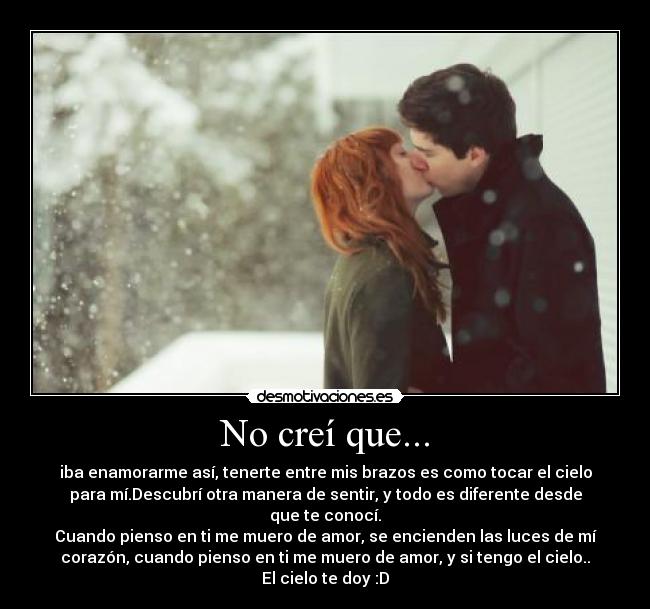No creí que... - iba enamorarme así, tenerte entre mis brazos es como tocar el cielo
para mí.Descubrí otra manera de sentir, y todo es diferente desde
que te conocí.
Cuando pienso en ti me muero de amor, se encienden las luces de mí
corazón, cuando pienso en ti me muero de amor, y si tengo el cielo..
El cielo te doy :D