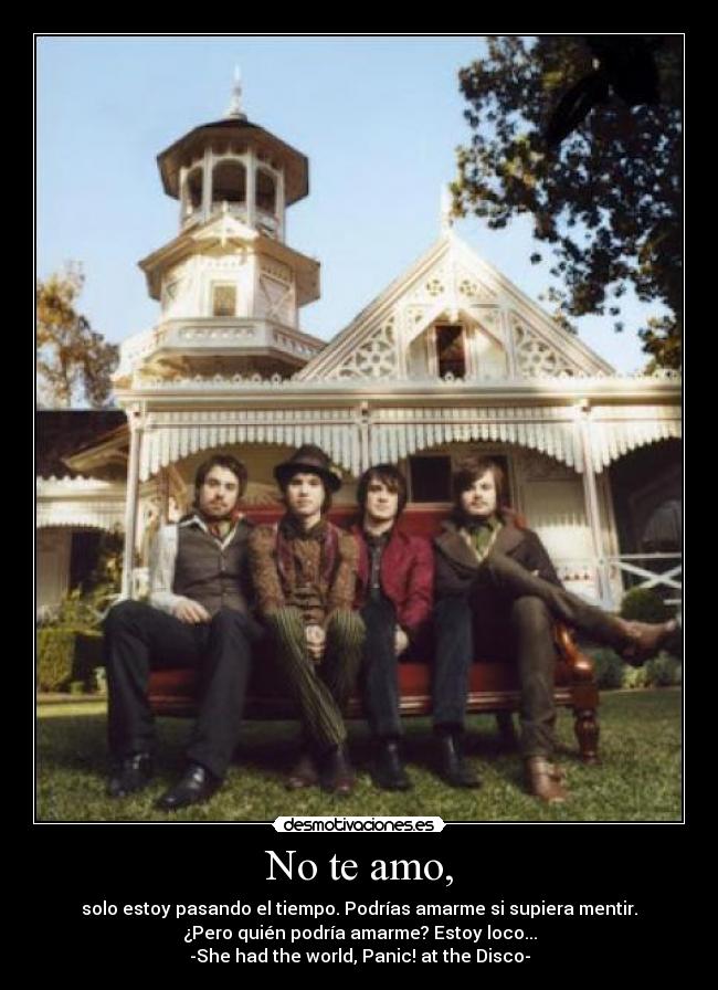 No te amo, - solo estoy pasando el tiempo. Podrías amarme si supiera mentir.
¿Pero quién podría amarme? Estoy loco...
-She had the world, Panic! at the Disco-