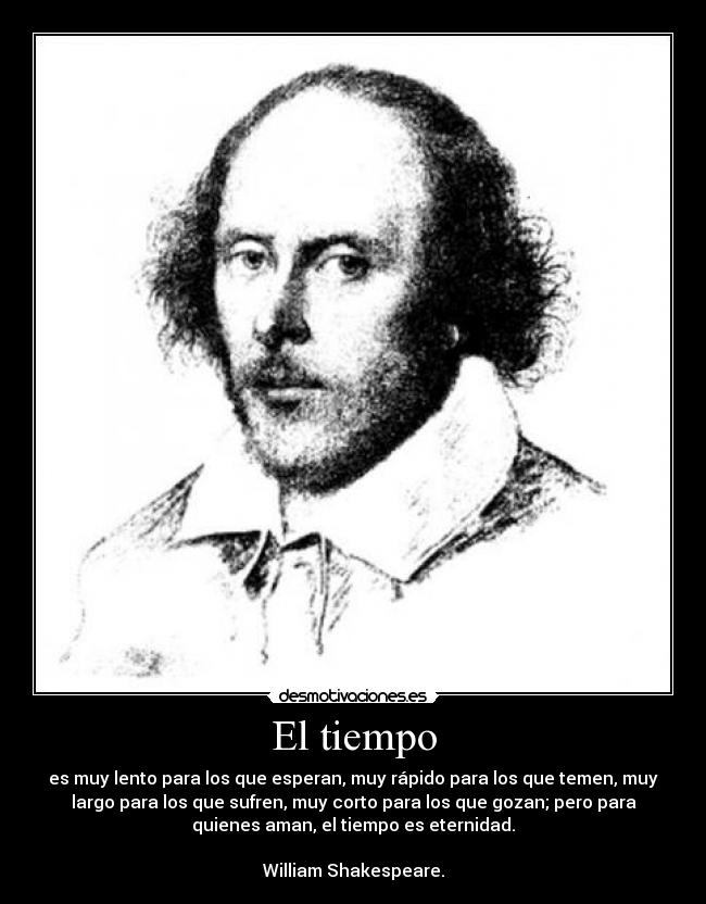 El tiempo - es muy lento para los que esperan, muy rápido para los que temen, muy
largo para los que sufren, muy corto para los que gozan; pero para
quienes aman, el tiempo es eternidad.

William Shakespeare.