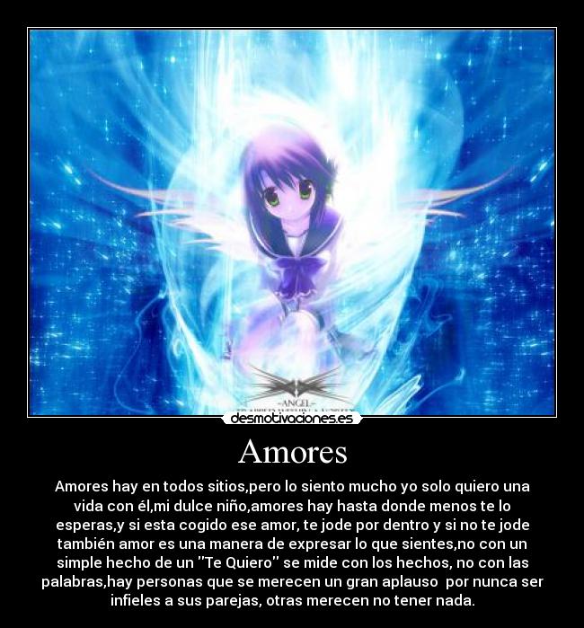Amores - Amores hay en todos sitios,pero lo siento mucho yo solo quiero una
vida con él,mi dulce niño,amores hay hasta donde menos te lo
esperas,y si esta cogido ese amor, te jode por dentro y si no te jode
también amor es una manera de expresar lo que sientes,no con un
simple hecho de un Te Quiero se mide con los hechos, no con las
palabras,hay personas que se merecen un gran aplauso  por nunca ser
infieles a sus parejas, otras merecen no tener nada.