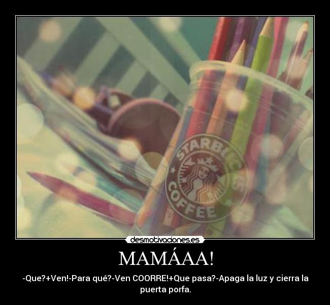 MAMÁAA! - -Que?+Ven!-Para qué?-Ven COORRE!+Que pasa?-Apaga la luz y cierra la
puerta porfa.