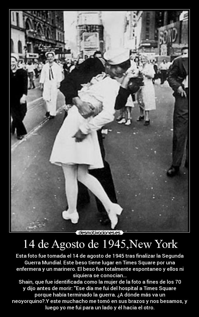 14 de Agosto de 1945,New York - Esta foto fue tomada el 14 de agosto de 1945 tras finalizar la Segunda
Guerra Mundial. Este beso tiene lugar en Times Square por una
enfermera y un marinero. El beso fue totalmente espontaneo y ellos ni
siquiera se conocian...
Shain, que fue identificada como la mujer de la foto a fines de los 70
y dijo antes de morir: Ese día me fui del hospital a Times Square
porque había terminado la guerra. ¿A dónde más va un
neoyorquino?.Y este muchacho me tomó en sus brazos y nos besamos, y
luego yo me fui para un lado y él hacia el otro.