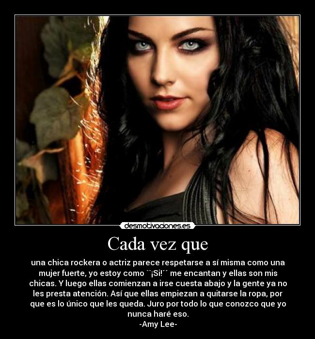 Cada vez que - una chica rockera o actriz parece respetarse a sí misma como una
mujer fuerte, yo estoy como ``¡Si!´´ me encantan y ellas son mis
chicas. Y luego ellas comienzan a irse cuesta abajo y la gente ya no
les presta atención. Así que ellas empiezan a quitarse la ropa, por
que es lo único que les queda. Juro por todo lo que conozco que yo
nunca haré eso.
-Amy Lee-