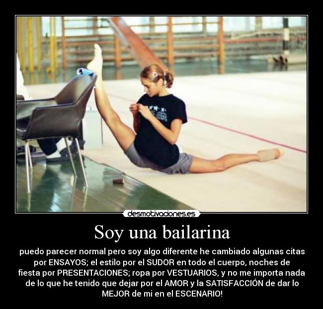 Soy una bailarina - puedo parecer normal pero soy algo diferente he cambiado algunas citas
por ENSAYOS; el estilo por el SUDOR en todo el cuerpo, noches de
fiesta por PRESENTACIONES; ropa por VESTUARIOS, y no me importa nada
de lo que he tenido que dejar por el AMOR y la SATISFACCIÓN de dar lo
MEJOR de mi en el ESCENARIO!