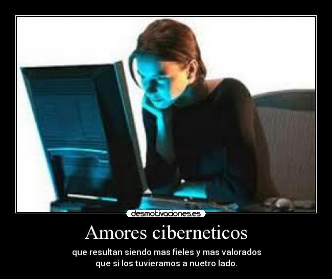 Amores ciberneticos - que resultan siendo mas fieles y mas valorados
que si los tuvieramos a nuetro lado.