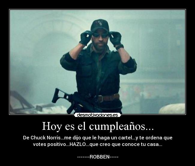 Hoy es el cumpleaños... - De Chuck Norris...me dijo que le haga un cartel...y te ordena que
votes positivo...HAZLO...que creo que conoce tu casa...

-------ROBBEN-----