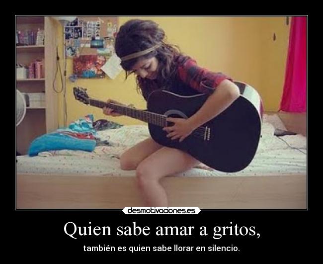 Quien sabe amar a gritos, - también es quien sabe llorar en silencio.