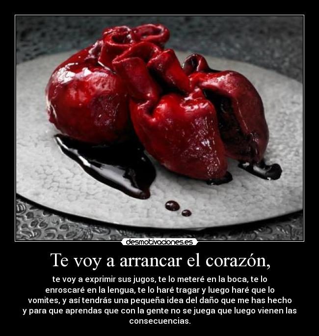 Te voy a arrancar el corazón, - te voy a exprimir sus jugos, te lo meteré en la boca, te lo
enroscaré en la lengua, te lo haré tragar y luego haré que lo
vomites, y así tendrás una pequeña idea del daño que me has hecho
y para que aprendas que con la gente no se juega que luego vienen las
consecuencias.