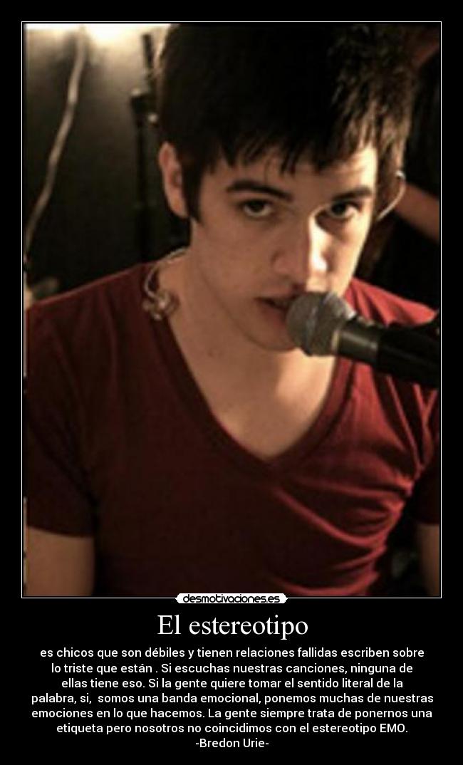 El estereotipo - es chicos que son débiles y tienen relaciones fallidas escriben sobre
lo triste que están . Si escuchas nuestras canciones, ninguna de
ellas tiene eso. Si la gente quiere tomar el sentido literal de la
palabra, si, somos una banda emocional, ponemos muchas de nuestras
emociones en lo que hacemos. La gente siempre trata de ponernos una
etiqueta pero nosotros no coincidimos con el estereotipo EMO.
-Bredon Urie-