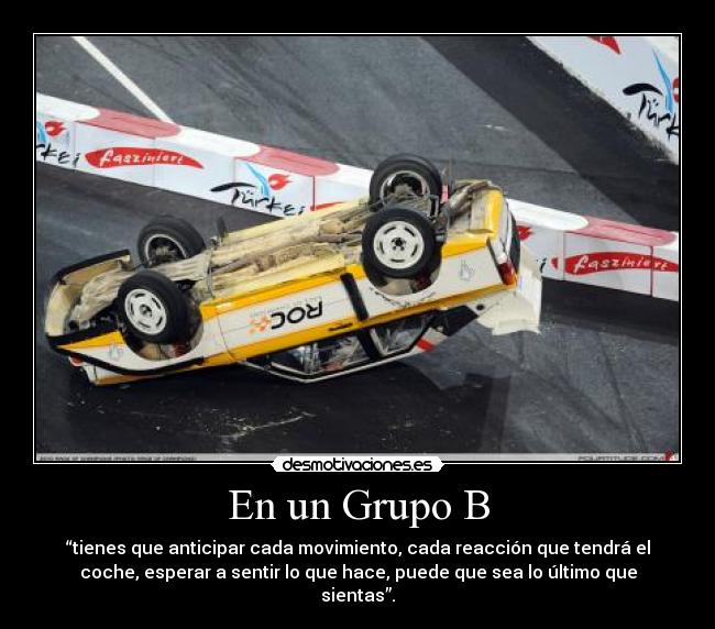 En un Grupo B - “tienes que anticipar cada movimiento, cada reacción que tendrá el
coche, esperar a sentir lo que hace, puede que sea lo último que
sientas”.