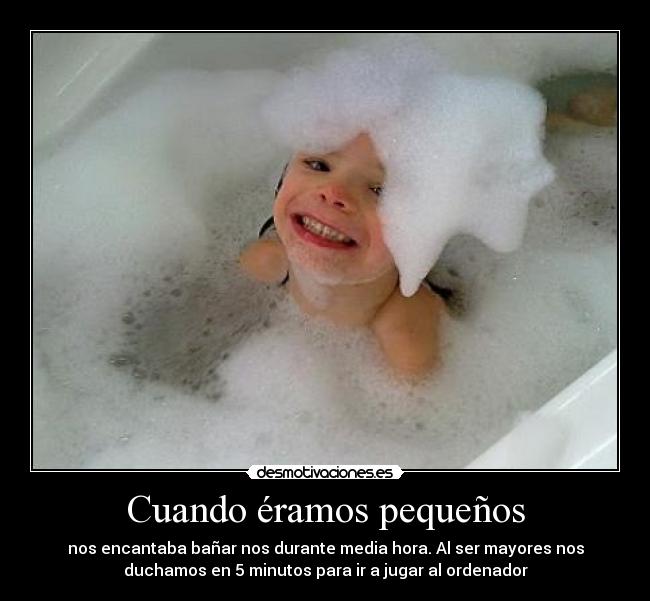 Cuando éramos pequeños - nos encantaba bañar nos durante media hora. Al ser mayores nos
duchamos en 5 minutos para ir a jugar al ordenador