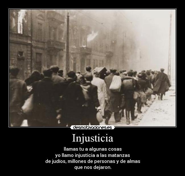 Injusticia - llamas tu a algunas cosas
yo llamo injusticia a las matanzas
de judíos, millones de personas y de almas
que nos dejaron.