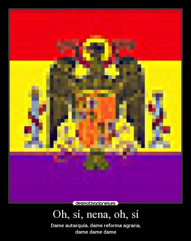 Oh, sí, nena, oh, sí - Dame autarquía, dame reforma agraria,
dame dame dame