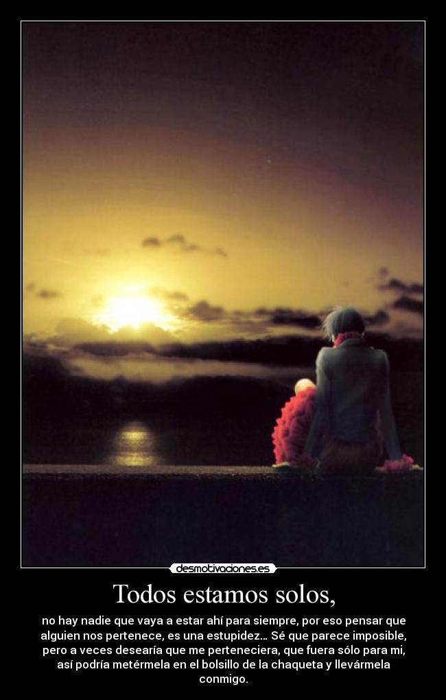 Todos estamos solos, - no hay nadie que vaya a estar ahí para siempre, por eso pensar que
alguien nos pertenece, es una estupidez… Sé que parece imposible,
pero a veces desearía que me perteneciera, que fuera sólo para mi,
así podría metérmela en el bolsillo de la chaqueta y llevármela
conmigo.