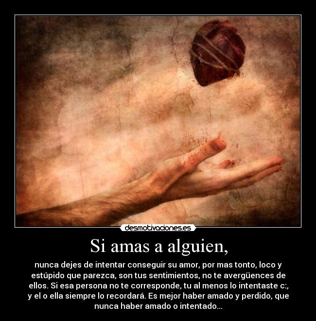 Si amas a alguien, - nunca dejes de intentar conseguir su amor, por mas tonto, loco y
estúpido que parezca, son tus sentimientos, no te avergüences de
ellos. Si esa persona no te corresponde, tu al menos lo intentaste c:,
y el o ella siempre lo recordará. Es mejor haber amado y perdido, que
nunca haber amado o intentado...