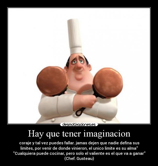 Hay que tener imaginacion - coraje y tal vez puedes fallar. jamas dejen que nadie defina sus
limites, por venir de donde vinieron, el unico limite es su alma
Cualquiera puede cocinar, pero solo el valiente es el que va a ganar
(Chef. Gusteau)