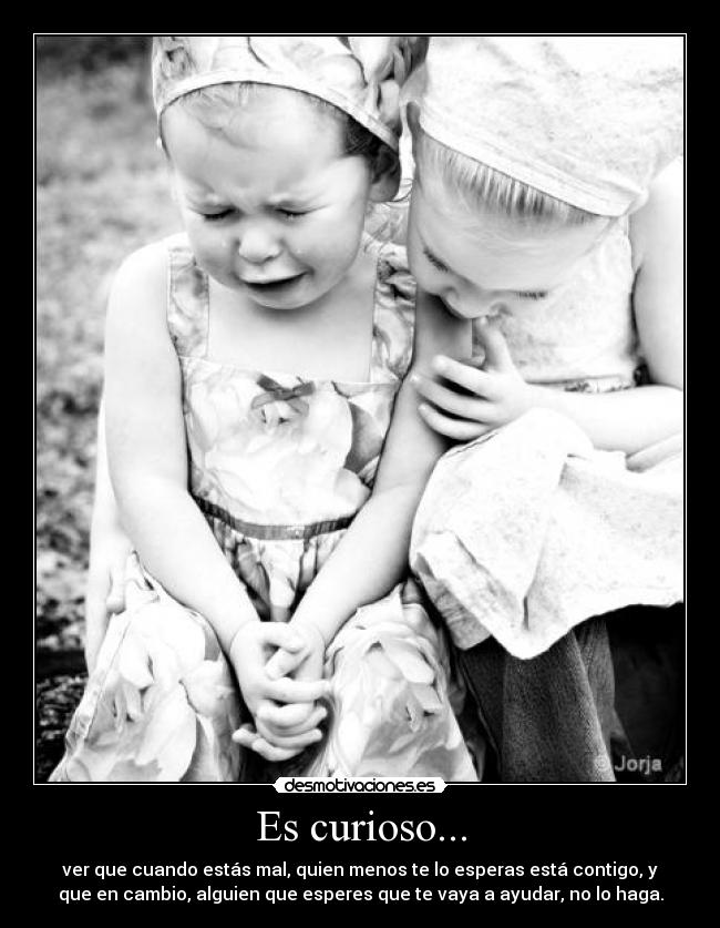 Es curioso... - ver que cuando estás mal, quien menos te lo esperas está contigo, y
que en cambio, alguien que esperes que te vaya a ayudar, no lo haga.