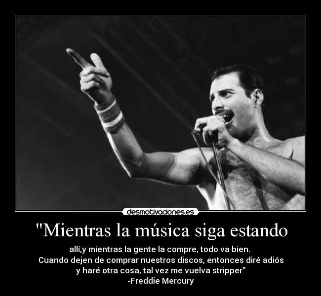 Mientras la música siga estando - allí,y mientras la gente la compre, todo va bien. 
Cuando dejen de comprar nuestros discos, entonces diré adiós
y haré otra cosa, tal vez me vuelva stripper
-Freddie Mercury