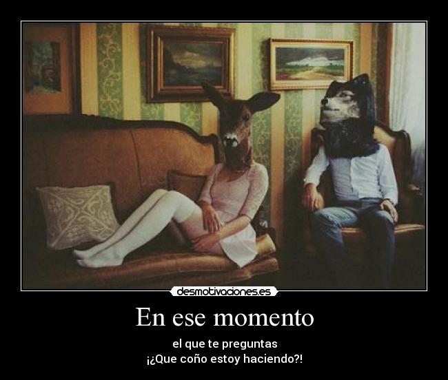 En ese momento - el que te preguntas
¡¿Que coño estoy haciendo?!