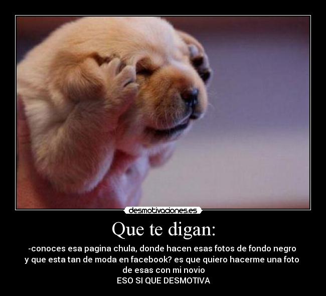 Que te digan: - -conoces esa pagina chula, donde hacen esas fotos de fondo negro
y que esta tan de moda en facebook? es que quiero hacerme una foto
de esas con mi novio
ESO SI QUE DESMOTIVA