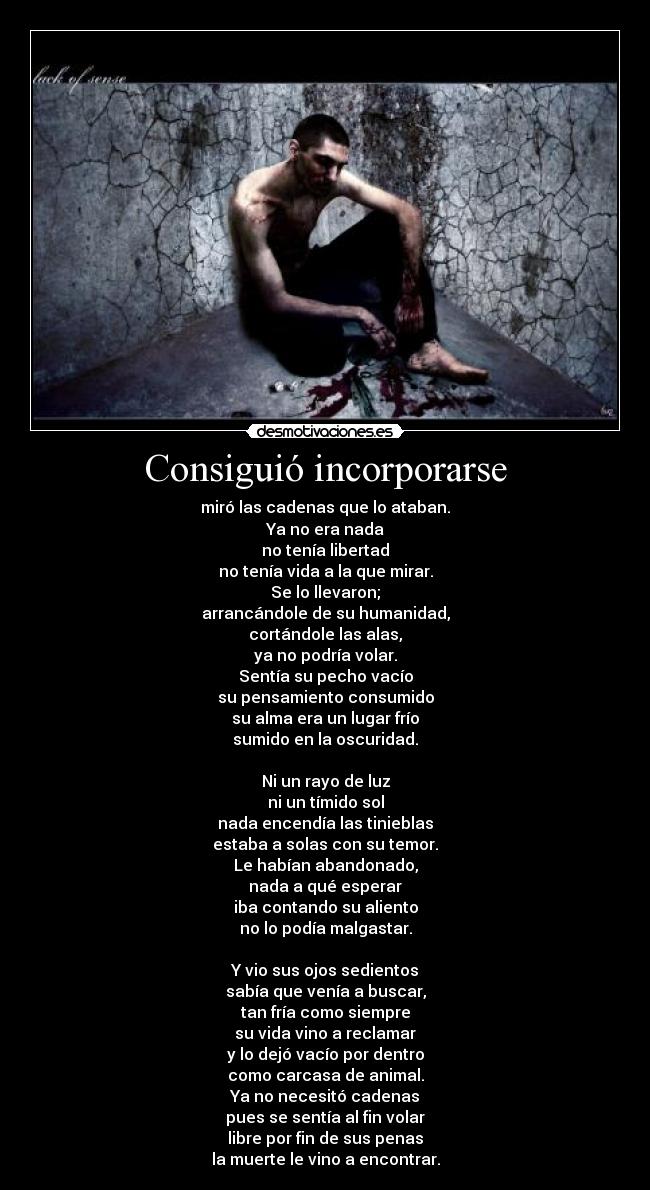 Consiguió incorporarse - miró las cadenas que lo ataban.
Ya no era nada
no tenía libertad
no tenía vida a la que mirar.
Se lo llevaron;
arrancándole de su humanidad,
cortándole las alas,
ya no podría volar.
Sentía su pecho vacío
su pensamiento consumido
su alma era un lugar frío
sumido en la oscuridad.

Ni un rayo de luz
ni un tímido sol
nada encendía las tinieblas
estaba a solas con su temor.
Le habían abandonado,
nada a qué esperar
iba contando su aliento
no lo podía malgastar.

Y vio sus ojos sedientos
sabía que venía a buscar,
tan fría como siempre
su vida vino a reclamar
y lo dejó vacío por dentro
como carcasa de animal.
Ya no necesitó cadenas
pues se sentía al fin volar
libre por fin de sus penas
la muerte le vino a encontrar.