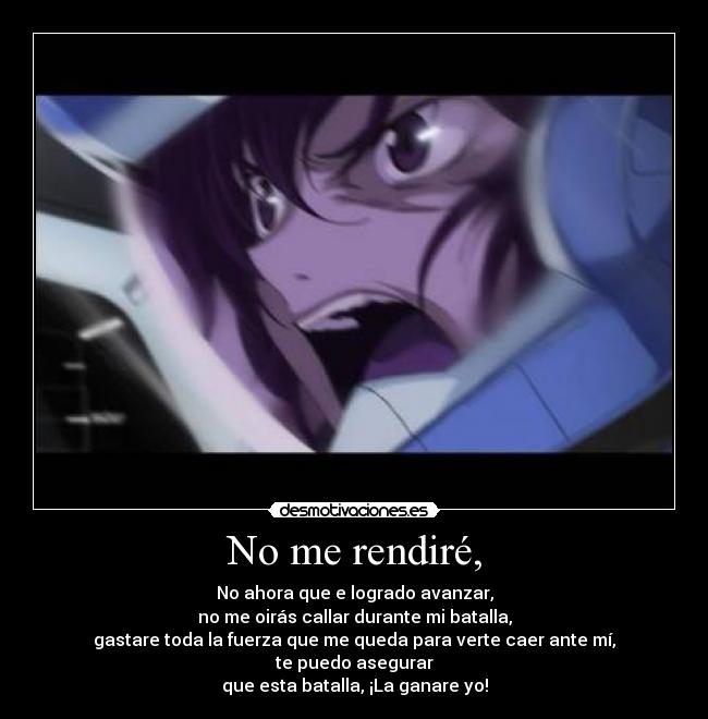 No me rendiré, - No ahora que e logrado avanzar,
no me oirás callar durante mi batalla,
gastare toda la fuerza que me queda para verte caer ante mí,
te puedo asegurar
que esta batalla, ¡La ganare yo!