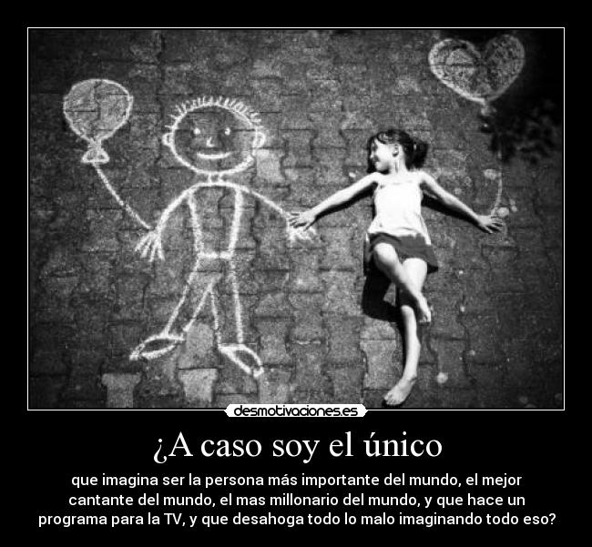 ¿A caso soy el único - que imagina ser la persona más importante del mundo, el mejor
cantante del mundo, el mas millonario del mundo, y que hace un
programa para la TV, y que desahoga todo lo malo imaginando todo eso?