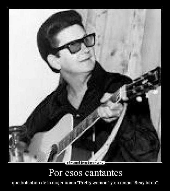 Por esos cantantes - que hablaban de la mujer como Pretty woman y no como Sexy bitch.