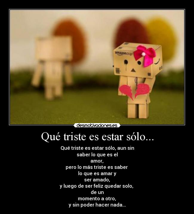 Qué triste es estar sólo... - Qué triste es estar sólo, aun sin
saber lo que es el
amor,
pero lo más triste es saber
lo que es amar y
ser amado,
y luego de ser feliz quedar solo,
de un
momento a otro,
y sin poder hacer nada...