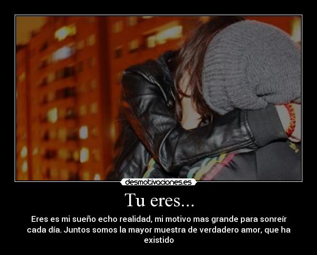 Tu eres... - Eres es mi sueño echo realidad, mi motivo mas grande para sonreír
cada día. Juntos somos la mayor muestra de verdadero amor, que ha
existido♥